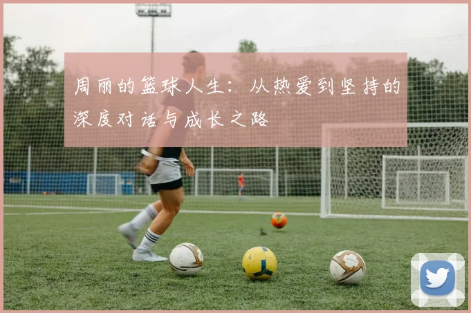 周丽的篮球人生：从热爱到坚持的深度对话与成长之路