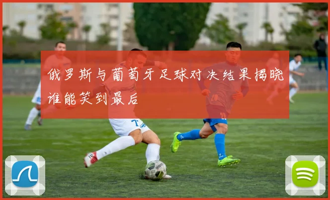 俄罗斯与葡萄牙足球对决结果揭晓谁能笑到最后
