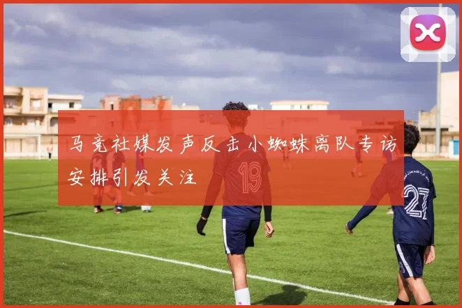 马竞社媒发声反击小蜘蛛离队专访安排引发关注