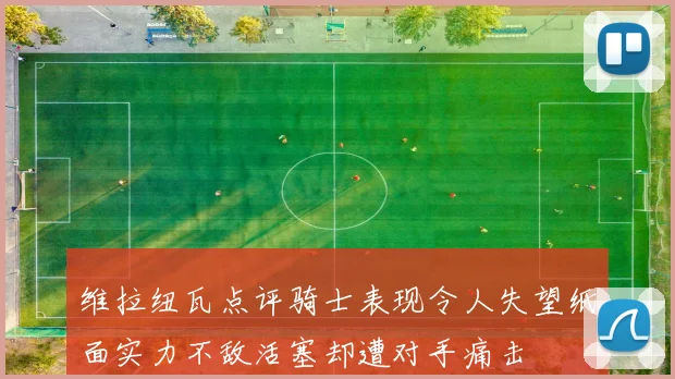 维拉纽瓦点评骑士表现令人失望纸面实力不敌活塞却遭对手痛击