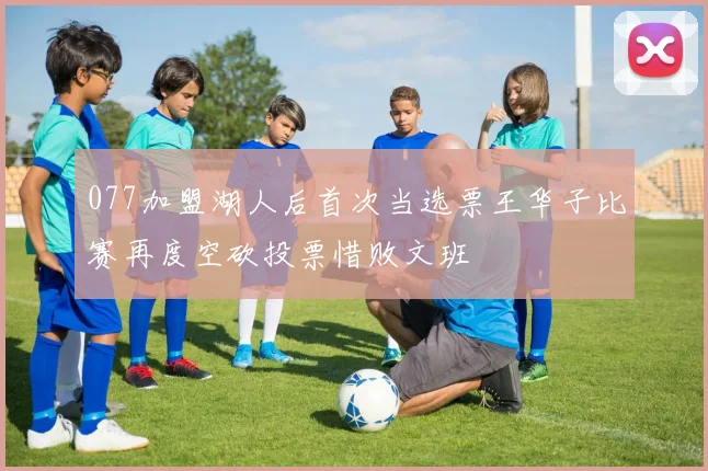 077加盟湖人后首次当选票王华子比赛再度空砍投票惜败文班