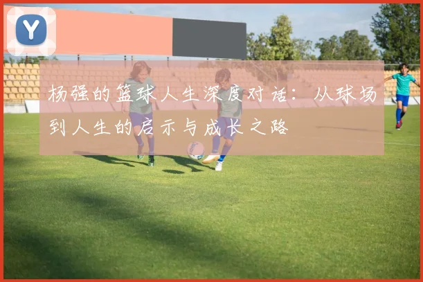 杨强的篮球人生深度对话：从球场到人生的启示与成长之路