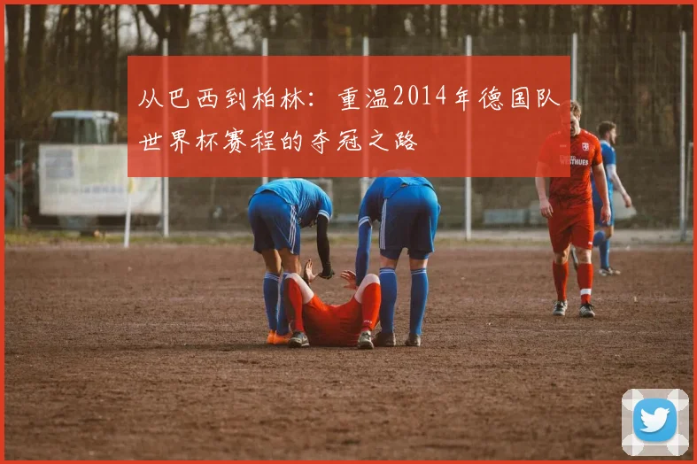 从巴西到柏林：重温2014年德国队世界杯赛程的夺冠之路