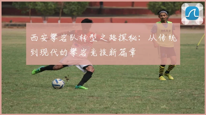 西安攀岩队转型之路探秘：从传统到现代的攀岩竞技新篇章