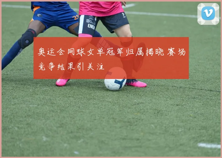 奥运会网球女单冠军归属揭晓 赛场竞争结果引关注