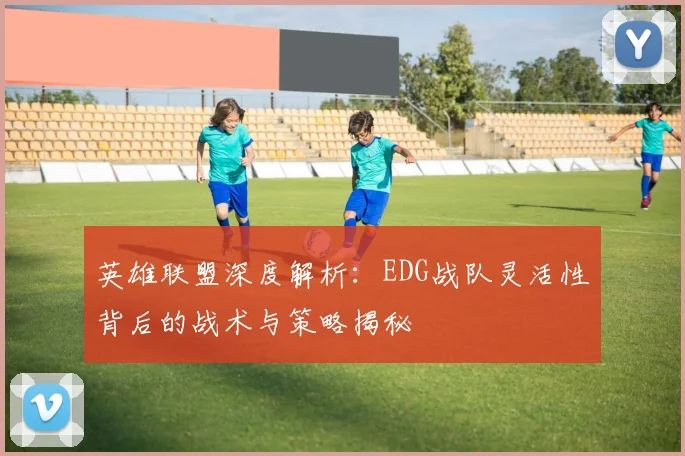 英雄联盟深度解析：EDG战队灵活性背后的战术与策略揭秘
