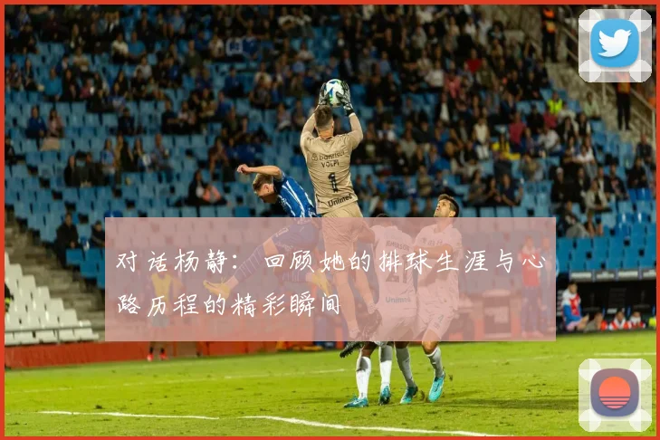 对话杨静：回顾她的排球生涯与心路历程的精彩瞬间